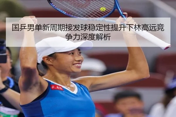 国乒男单新周期接发球稳定性提升下林高远竞争力深度解析